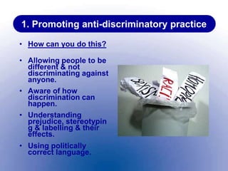1. Promoting anti-discriminatory practice
• How can you do this?
• Allowing people to be
different & not
discriminating against
anyone.
• Aware of how
discrimination can
happen.
• Understanding
prejudice, stereotypin
g & labelling & their
effects.
• Using politically
correct language.
 