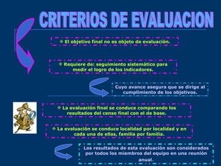 CRITERIOS DE EVALUACION El objetivo final no es objeto de evaluación. Requiere de: seguimiento sistemático para medir el logro de los indicadores. La evaluación final se conduce comparando los resultados del censo final con el de base. Cuyo avance asegura que se dirige al cumplimiento de los objetivos. La evaluación se conduce localidad por localidad y en cada una de ellas, familia por familia. Los resultados de esta evaluación son considerados por todos los miembros del equipo en una reunión anual . 