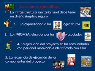 Lecciones aprendidas   La infraestructura sanitaria rural debe tener un diseño simple y seguro La capacitación a los  logra frutos 3.  Los PROMSAs elegidos por las  y asociados 4. La ejecución del proyecto en las comunidades con personal motivado e identificado con ellas 5. La secuencia de ejecución de los componentes del proyecto 