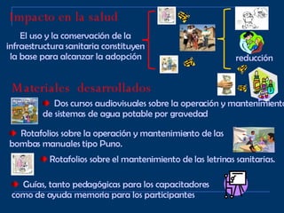 Impacto en la salud El uso y la conservación de la infraestructura sanitaria constituyen la base para alcanzar la adopción reducción Materiales  desarrollados Dos cursos audiovisuales sobre la operación y mantenimiento de sistemas de agua potable por gravedad Rotafolios sobre la operación y mantenimiento de las bombas manuales tipo Puno. Rotafolios sobre el mantenimiento de las letrinas sanitarias. Guías, tanto pedagógicas para los capacitadores como de ayuda memoria para los participantes 