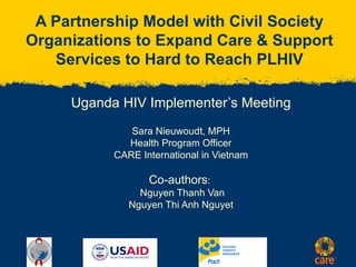 A Partnership Model with Civil Society Organizations to Expand Care & Support Services to Hard to Reach PLHIV Uganda HIV Implementer’s Meeting Sara Nieuwoudt, MPH Health Program Officer CARE International in Vietnam Co-authors :  Nguyen Thanh Van Nguyen Thi Anh Nguyet 
