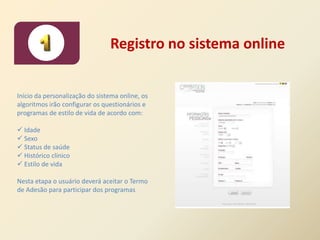 Registro no sistema online


Início da personalização do sistema online, os
algoritmos irão configurar os questionários e
programas de estilo de vida de acordo com:

 Idade
 Sexo
 Status de saúde
 Histórico clínico
 Estilo de vida

Nesta etapa o usuário deverá aceitar o Termo
de Adesão para participar dos programas
 