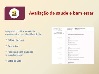 Avaliação de saúde e bem estar


Diagnóstico online através de
questionários para identificação de:

 Fatores de risco

 Bem estar

 Prontidão para mudança
comportamental

 Estilo de vida
 
