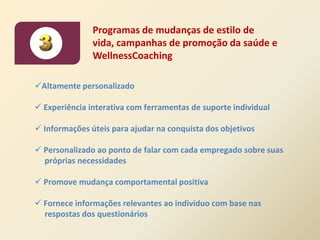 Programas de mudanças de estilo de
               vida, campanhas de promoção da saúde e
               WellnessCoaching

Altamente personalizado

 Experiência interativa com ferramentas de suporte individual

 Informações úteis para ajudar na conquista dos objetivos

 Personalizado ao ponto de falar com cada empregado sobre suas
  próprias necessidades

 Promove mudança comportamental positiva

 Fornece informações relevantes ao indivíduo com base nas
  respostas dos questionários
 