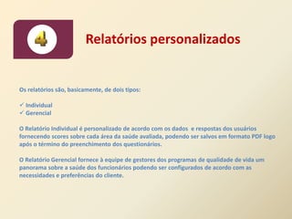 Relatórios personalizados


Os relatórios são, basicamente, de dois tipos:

 Individual
 Gerencial

O Relatório Individual é personalizado de acordo com os dados e respostas dos usuários
fornecendo scores sobre cada área da saúde avaliada, podendo ser salvos em formato PDF logo
após o término do preenchimento dos questionários.

O Relatório Gerencial fornece à equipe de gestores dos programas de qualidade de vida um
panorama sobre a saúde dos funcionários podendo ser configurados de acordo com as
necessidades e preferências do cliente.
 