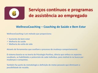 Serviços contínuos e programas
                        de assistência ao empregado

          WellnessCoaching – Coaching de Saúde e Bem Estar

WellnessCoaching é um método que proporciona:

 Aumento do bem-estar
 Melhoria da saúde
 Melhoria do estilo de vida

Através de ferramentas que auxiliam o processo de mudança comportamental.

O sistema baseia-se na teoria da Psicologia Positiva, ciência que enfoca os aspectos
saudáveis, as habilidades e potenciais de cada indivíduo, para motivá-lo na busca por
mudanças e conquistas.

Também faz parte da metodologia a definição de metas pessoais que diminuem a
possibilidade de recaída.
 