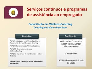 Serviços contínuos e programas
                       de assistência ao empregado
                          Capacitação em WellnessCoaching
                                  Coaching de Saúde e Bem Estar


                   Conteúdo                                  Certificação

Parte I: Introdução em WellnessCoaching e                Wellcoaches Corporation
Treinamento de Habilidades em Coaching
                                                         (Coach Training School)
Parte II: Ferramentas de WellnessCoaching                    Margaret Moore
Parte III: Desenvolvimento para
WellnessCoaching
                                                                   +
Parte IV: Supervisão de atendimentos e Estudo                 Carevolution
de Casos


Exame:Escrito + Avaliação de um atendimento            ACSM – Para osprofissionais
em coaching                                                    de Saúde
 