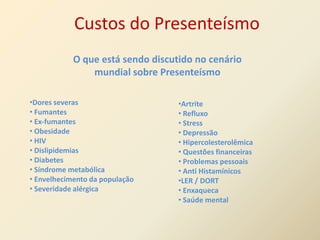 Custos do Presenteísmo
            O que está sendo discutido no cenário
                mundial sobre Presenteísmo

•Dores severas                     •Artrite
• Fumantes                         • Refluxo
• Ex-fumantes                      • Stress
• Obesidade                        • Depressão
• HIV                              • Hipercolesterolêmica
• Dislipidemias                    • Questões financeiras
• Diabetes                         • Problemas pessoais
• Síndrome metabólica              • Anti Histamínicos
• Envelhecimento da população      •LER / DORT
• Severidade alérgica              • Enxaqueca
                                   • Saúde mental
 