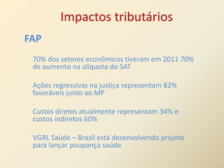Impactos tributários
FAP
 70% dos setores econômicos tiveram em 2011 70%
 de aumento na alíquota do SAT

 Ações regressivas na justiça representam 82%
 favoráveis junto ao MP

 Custos diretos atualmente representam 34% e
 custos indiretos 60%

 VGBL Saúde – Brasil está desenvolvendo projeto
 para lançar poupança saúde
 