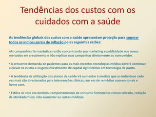 Tendências dos custos com os
          cuidados com a saúde
As tendências globais dos custos com a saúde apresentam projeção para superar
todos os índices gerais de inflação pelas seguintes razões:

•As companhias farmacêuticas estão concentrando seu marketing e publicidade nos novos
mercados em crescimento e irão replicar suas campanhas diretamente ao consumidor.

• A crescente demanda de pacientes para as mais recentes tecnologias médica deverá continuar
a elevar os custos e exigem investimento de capital significativo em tecnologia de ponta.

• A tendência de utilização dos planos de saúde irá aumentar à medida que os indivíduos cada
vez mais são direcionados para intervenções clínicas, em vez de remédios convencionais e
home care.

• Estilos de vida em declínio, comportamentos de consumo fortemente comercializado, redução
da atividade física irão aumentar os custos médicos.
 