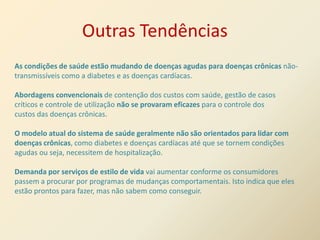 Outras Tendências
As condições de saúde estão mudando de doenças agudas para doenças crônicas não-
transmissíveis como a diabetes e as doenças cardíacas.

Abordagens convencionais de contenção dos custos com saúde, gestão de casos
críticos e controle de utilização não se provaram eficazes para o controle dos
custos das doenças crônicas.

O modelo atual do sistema de saúde geralmente não são orientados para lidar com
doenças crônicas, como diabetes e doenças cardíacas até que se tornem condições
agudas ou seja, necessitem de hospitalização.

Demanda por serviços de estilo de vida vai aumentar conforme os consumidores
passem a procurar por programas de mudanças comportamentais. Isto indica que eles
estão prontos para fazer, mas não sabem como conseguir.
 