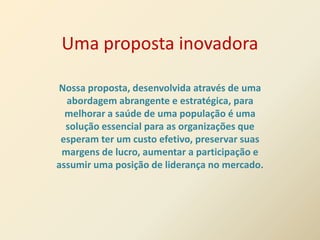 Uma proposta inovadora

Nossa proposta, desenvolvida através de uma
  abordagem abrangente e estratégica, para
  melhorar a saúde de uma população é uma
  solução essencial para as organizações que
 esperam ter um custo efetivo, preservar suas
 margens de lucro, aumentar a participação e
assumir uma posição de liderança no mercado.
 