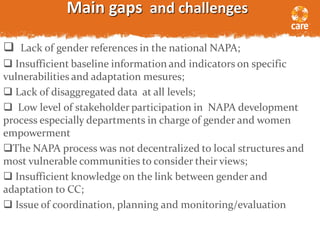Main gaps and challenges
 Lack of gender references in the national NAPA;
 Insufficient baseline information and indicators on specific
vulnerabilities and adaptation mesures;
 Lack of disaggregated data at all levels;
 Low level of stakeholder participation in NAPA development
process especially departments in charge of gender and women
empowerment
The NAPA process was not decentralized to local structures and
most vulnerable communities to consider their views;
 Insufficient knowledge on the link between gender and
adaptation to CC;
 Issue of coordination, planning and monitoring/evaluation
 