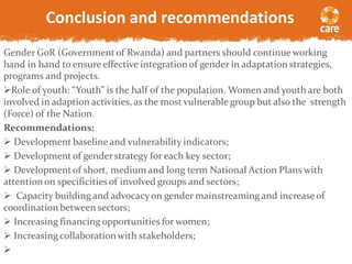 Conclusion and recommendations
Gender GoR (Governmentof Rwanda) and partners should continueworking
hand in hand to ensure effective integrationof gender in adaptation strategies,
programs and projects.
Role of youth: “Youth” is the half of the population. Women and youth are both
involved in adaption activities, as the most vulnerable group but also the strength
(Force) of the Nation.
Recommendations:
 Development baseline and vulnerability indicators;
 Developmentof gender strategy for each key sector;
 Developmentof short, medium and long term National Action Plans with
attentionon specificitiesof involved groups and sectors;
 Capacity building and advocacyon gender mainstreaming and increaseof
coordination between sectors;
 Increasing financing opportunities for women;
 Increasing collaborationwith stakeholders;

 