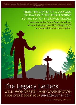 FROM THE CRATER OF A VOLCANO
TO KAYAKS IN THE PUGET SOUND
TO THE TOP OF THE SPACE NEEDLE
Hometown author Carew Papritz introduces
his award-winning book, The Legacy Letters,
in a series of first-ever book signings.
“The Legacy Letters: A Must-Read Book of Wisdom for Life… exquisite, intimate, passionate, humorous, and genuine.”
—The Huffington Post
The Legacy Letters
Tour schedule: thelegacyletters.com
WILD, WONDERFUL, AND WASHINGTON
“FIRST EVERS” BOOK TOUR JUNE 28–JULY 21, 2014
 