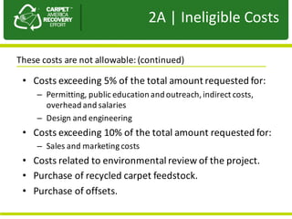 Presentation	to	JPA
• Costs	exceeding	5%	of	the	total	amount	requested	for:
– Permitting,	public	education	and	outreach,	indirect	costs,	
overhead	and	salaries
– Design	and	engineering
• Costs	exceeding	10%	of	the	total	amount	requested	for:
– Sales	and	marketing	costs
• Costs	related	to	environmental	review	of	the	project.	
• Purchase	of	recycled	carpet	feedstock.	
• Purchase	of	offsets.
2A |	Ineligible	Costs
These	costs	are	not	allowable:	(continued)	
 