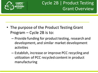 Presentation	to	JPA
• The	purpose	of	the	Product	Testing	Grant	
Program	– Cycle	2B	is	to:
– Provide	funding	for	product	testing,	research	and	
development,	and	similar	market	development	
activities
– Establish,	increase	or	improve	PCC	recycling	and	
utilization	of	PCC	recycled	content	in	product	
manufacturing
Cycle	2B	|	Product	Testing	
Grant	Overview	
 