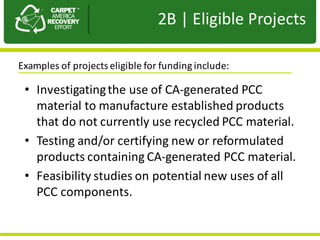 Presentation	to	JPA
• Investigating	the	use	of	CA-generated	PCC	
material	to	manufacture	established	products	
that	do	not	currently	use	recycled	PCC	material.
• Testing	and/or	certifying	new	or	reformulated	
products	containing	CA-generated	PCC	material.	
• Feasibility	studies	on	potential	new	uses	of	all	
PCC	components.
2B |	Eligible	Projects
Examples	of	projects	eligible	for	funding	include:	
 