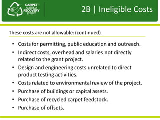 Presentation	to	JPA
• Costs	for	permitting,	public	education	and	outreach.
• Indirect	costs,	overhead	and	salaries	not	directly	
related	to	the	grant	project.	
• Design	and	engineering	costs	unrelated	to	direct	
product	testing	activities.	
• Costs	related	to	environmental	review	of	the	project.	
• Purchase	of	buildings	or	capital	assets.
• Purchase	of	recycled	carpet	feedstock.	
• Purchase	of	offsets.
These	costs	are	not	allowable:	(continued)	
2B |	Ineligible	Costs
 