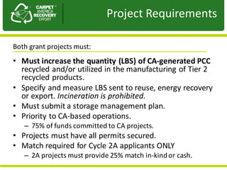 Presentation	to	JPA
• Must	increase	the	quantity	(LBS)	of	CA-generated	PCC	
recycled	and/or	utilized	in	the	manufacturing	of	Tier	2	
recycled	products.
• Specify	and	measure	LBS	sent	to	reuse,	energy	recovery	
or	export.	Incineration	is	prohibited.
• Must	submit	a	storage	management	plan.
• Priority	to	CA-based	operations.	
– 75%	of	funds	committed	to	CA	projects.
• Projects	must	have	all	permits	secured.
• Match	required	for	Cycle	2A	applicants	ONLY	
– 2A	projects	must	provide	25%	match	in-kind	or	cash.
Project	Requirements
Both	grant	projects	must:
 