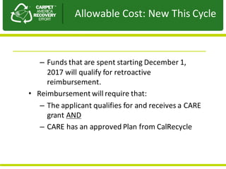 Presentation	to	JPA
– Funds	that	are	spent	starting	December	1,	
2017	will	qualify	for	retroactive	
reimbursement.
• Reimbursement	will	require	that:
– The	applicant	qualifies	for	and	receives	a	CARE	
grant	AND
– CARE	has	an	approved	Plan	from	CalRecycle
Allowable	Cost:	New	This	Cycle
 
