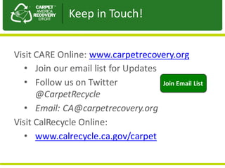 Visit	CARE	Online:	www.carpetrecovery.org
• Join	our	email	list	for	Updates
• Follow	us	on	Twitter																				
@CarpetRecycle
• Email:	CA@carpetrecovery.org
Visit	CalRecycle	Online:	
• www.calrecycle.ca.gov/carpet
Join	Email	List
Keep	in	Touch!
 