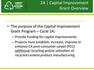 Presentation	to	JPA
• The	purpose	of	the	Capital	Improvement	
Grant	Program	– Cycle	2A:
– Provide	funding	for	capital	improvements	
– Projects	must	establish,	increase,	improve	or	
enhance	CA	post-consumer	carpet	(PCC)	
additional recycling	and/or	utilization	of	
recycled	content	product	manufacturing
2A	|	Capital	Improvement	
Grant	Overview
 