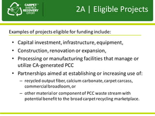 Presentation	to	JPA
• Capital	investment,	infrastructure,equipment,
• Construction,	renovation	or	expansion,	
• Processing	or	manufacturing	facilities	that	manage	or	
utilize	CA-generated	PCC
• Partnerships	aimed	at	establishing	or	increasing	use	of:
– recycled	output	fiber,	calcium	carbonate,	carpet	carcass,	
commercial	broadloom,	or	
– other	material	or	component	of	PCC	waste	stream	with	
potential	benefit	to	the	broad	carpet	recycling	marketplace.
2A |	Eligible	Projects
Examples	of	projects	eligible	for	funding	include:	
 