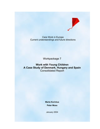 Care Work in Europe
    Current understandings and future directions




                Workpackage 7

         Work with Young Children
A Case Study of Denmark, Hungary and Spain
            Consolidated Report




                  Marta Korintus
                    Peter Moss


                   January 2004
 