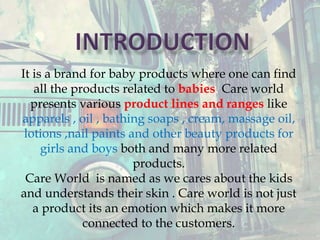 It is a brand for baby products where one can find
all the products related to babies. Care world
presents various product lines and ranges like
apparels , oil , bathing soaps , cream, massage oil,
lotions ,nail paints and other beauty products for
girls and boys both and many more related
products.
Care World is named as we cares about the kids
and understands their skin . Care world is not just
a product its an emotion which makes it more
connected to the customers.
 