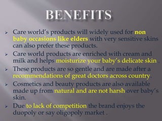  Care world’s products will widely used for non
baby occasions like elders with very sensitive skins
can also prefer these products.
 Care world products are enriched with cream and
milk and helps moisturize your baby’s delicate skin .
 These products are so gentle and are made after a
recommendations of great doctors across country.
 Cosmetics and beauty products are also available
made up from natural and are not harsh over baby’s
skin.
 Due to lack of competition the brand enjoys the
duopoly or say oligopoly market .
 