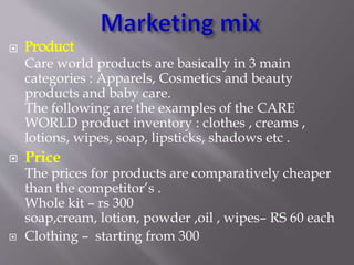  Product
Care world products are basically in 3 main
categories : Apparels, Cosmetics and beauty
products and baby care.
The following are the examples of the CARE
WORLD product inventory : clothes , creams ,
lotions, wipes, soap, lipsticks, shadows etc .
 Price
The prices for products are comparatively cheaper
than the competitor’s .
Whole kit – rs 300
soap,cream, lotion, powder ,oil , wipes– RS 60 each
 Clothing – starting from 300
 
