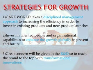 1)CARE WORLD takes a disciplined management
approach to increasing the efficiency in order to
invest in existing products and new product launches.
2)Invest in talented people and organisational
capabilities to enhance the growth globally in present
and future .
3)Great concern will be given in the R&D so to reach
the brand to the top with transformational
innovations.
 