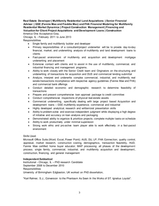 3
Real Estate Developer | Multifamily Residential Land Acquisitions | Senior Financial
Advisor | GSE (Fannie Mae and Freddie Mac) and FHA Financial Modeling for Multifamily
Residential Market Dynamics | Project Construction Management | Financing and
Valuation for Client Project Acquisitions and Development Loans | Construction
America One Acceptance Corp.
Chicago, IL - February 2011 to June 2013
Responsibilities
 Single family and multifamily builder and developer
 Primary responsibilities of a consultant/project underwriter will be to provide day-to-day
financial, market, and underwriting analysis of multifamily and land development loans to
clients
 Fast-paced environment of multifamily and acquisition and development mortgage
underwriting and placement
 Extensive contact with clients and to assist in the use of multifamily, commercial, and
industrial financing and management programs.
 Ability to work closely with the Senior Credit team and Originators on the structuring and
underwriting of transactions for acquisition and DUS and commercial lending submittal
 Analyze, interpret and underwrite complex commercial, industrial, and multifamily real
estate transactions incompliance with respective agency guidelines (Fannie Mae and FHA)
and commercial bank offerings
 Conduct detailed economic and demographic research to determine feasibility of
transactions
 Prepare and present comprehensive loan approval package to credit committee
 Conduct comprehensive inspections of physical real-estate assets
 Commercial underwriting, specifically dealing with large project based Acquisition and
development loans – GSE multifamily experience; commercial and industrial
 Highly developed analytical, research and written/oral presentation skills
 Ability to problem-solve and exercise independent judgment while displaying a high degree
of initiative and accuracy on loan analysis and packaging
 Demonstrated ability to organize & prioritize projects; complete multiple tasks on schedule
 Ability to work productively under minimal supervision
 Strong work ethic and pro-active team player able to work effectively in a fast-paced
environment
Skills Used
Microsoft Office Suite (Word, Excel, Power Point); AUS, DU, LP; FHA Connection; quality control,
appraisal, market research, construction costing, demographics, transaction feasibility, HUD,
Fannie Mae certified home buyer educator; MAP processing; all phases of the development
process; single family, commercial, industrial, and multifamily acquisition and development,
construction, financing, and general management
Independent Sabbatical
Institutional - Chicago, IL – PhD research Candidate
September 2008 to December 2010
Responsibilities
University of Birmingham Edgbaston, UK worked on PhD dissertation,
"Karl Rahner, S.J., Conversion to the Phantasm As Seen In the Works of ST. Ignatius Loyola".
 