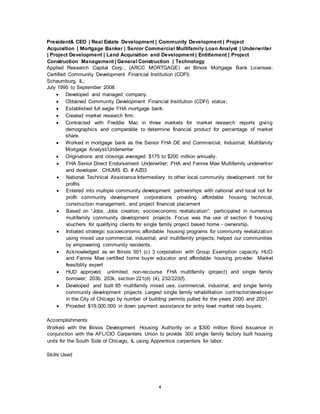 4
President& CEO | Real Estate Development | Community Development | Project
Acquisition | Mortgage Banker | Senior Commercial Multifamily Loan Analyst | Underwriter
| Project Development | Land Acquisition and Development | Entitlement | Project
Construction Management | General Construction | Technology
Applied Research Capital Corp., (ARCC MORTGAGE) an Illinois Mortgage Bank Licensee;
Certified Community Development Financial Institution (CDFI)
Schaumburg, IL;
July 1995 to September 2008
 Developed and managed company.
 Obtained Community Development Financial Institution (CDFI) status;
 Established full eagle FHA mortgage bank.
 Created market research firm;
 Contracted with Freddie Mac in three markets for market research reports giving
demographics and comparable to determine financial product for percentage of market
share.
 Worked in mortgage bank as the Senior FHA DE and Commercial, Industrial, Multifamily
Mortgage Analyst/Underwriter
 Originations and closings averaged $175 to $200 million annually.
 FHA Senior Direct Endorsement Underwriter; FHA and Fannie Mae Multifamily underwriter
and developer. CHUMS ID. # AZ03
 National Technical Assistance Intermediary to other local community development not for
profits
 Entered into multiple community development partnerships with national and local not for
profit community development corporations providing affordable housing technical,
construction management, and project financial placement
 Based on “Jobs, Jobs creation, socioeconomic revitalization”: participated in numerous
multifamily community development projects. Focus was the use of section 8 housing
vouchers for qualifying clients for single family project based home - ownership.
 Initiated strategic socioeconomic affordable housing programs for community revitalization
using mixed use commercial, industrial, and multifamily projects; helped our communities
by empowering community residents.
 Acknowledged as an Illinois 501 (c) 3 corporation with Group Exemption capacity. HUD
and Fannie Mae certified home buyer educator and affordable housing provider. Market
feasibility expert
 HUD approved, unlimited, non-recourse FHA multifamily (project) and single family
borrower; 203b, 203k, section 221(d) (4), 232/223(f).
 Developed and built 85 multifamily mixed use, commercial, industrial, and single family
community development projects. Largest single family rehabilitation contractor/developer
in the City of Chicago by number of building permits pulled for the years 2000 and 2001.
 Provided $19,000,000 in down payment assistance for entry level market rate buyers.
Accomplishments
Worked with the Illinois Development Housing Authority on a $300 million Bond Issuance in
conjunction with the AFL/CIO Carpenters Union to provide 300 single family factory built housing
units for the South Side of Chicago, IL using Apprentice carpenters for labor.
Skills Used
 