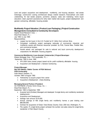 5
Land and project acquisition and development, multifamily, and housing valuation; real estate
brokerage; construction costing; architectural design; market research; financial/loan and credit
underwriting for real estate projects; pro-forma analysis; sales and marketing; home buyer
education; down payment assistance for entry level market rate buyers, project development and
general contracting, affordable housing provider
Multifamily Project Valuation | Product Loan Packaging | Project Construction
Management | Consultant to Community Developers
Capital Asset Research Corp. –
West Palm Beach, FL –
July 1994 to July 1995
Responsibilities
 Largest tax lien buyer in the U.S. Funded by $ 1 billion from Lehman Bros.
 Completed multifamily project packaging nationally of commercial, industrial, and
multifamily assets with financial resources provided by FHA, Fannie Mae, Freddie Mac,
and commercial lenders.
 Assets valued and packaged for sale to national and local community development
corporations for affordable housing programs
Commercial Multifamily | Loan Analyst | Underwriter | Project Developer
Waters Mortgage Corp - Fort Lauderdale, FL –
September 1992 to June 1994
 975 203K loans closed; project based not for profit multifamily affordable housing.
 Acquisition and Development | General Contracting
Project Manager
Bay Hill Estates; Estate Course of PGA National
PGA Partnership
Palm Beach Gardens, FL
October 1990 to August 1992
 Partnership to acquire project from owner
 Acquisition | Development | Sale | Building
Managing General Partner | President
CD PARTNERS | Florida Home Group, Inc. –
West Palm Beach, FL –
September 1983 to September 1990
 Acquired land | Entitled | Managed and developed 8 single family and multifamily residential
developments
 Acquisition and Development
 Average loan amount $175,000.
 Annual closings of 400 single family and multifamily homes a year totaling over
$80,000,000.
 Contract for acquisition of Green View Shores Country Club | 300 lots | Wellington, FL
 The Jupiter, FL single family project achieved the number one sales status for single family
residential in Palm Beach County.
 