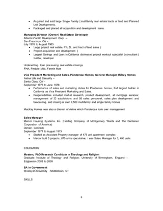 6
 Acquired and sold large Single Family | multifamily real estate tracts of land and Planned
Unit Developments.
 Packaged and placed all acquisition and development loans.
Managing Director | Owner | Real Estate Developer
Atlantic-Pacific Development Corp. –
San Francisco, CA –
July 1976 to August 1983
 Large project real estate, P.U.D., and tract of land sales |
 Project acquisition and development |
 Largest Savings and Loan in California distressed project workout specialist | consultant |
builder, developer
Underwriting, loan processing, real estate closings
FHA, Freddie Mac, Fannie Mae
Vice President Marketing and Sales, Ponderosa Homes; General Manager McKay Homes
Aetna Life and Casualty –
Santa Clara, CA –
September 1973 to June 1978
 Performance of sales and marketing duties for Ponderosa homes, 2nd largest builder in
California as Vice President Marketing and Sales.
 Responsibilities included market research, product development, all mortgage services;
management of 32 subdivisions and 58 sales personnel, sales plan development and
forecasting, and closing of over 7,500 multifamily and single family homes
MacKay Homes was also a division of Aetna which Ponderosa took over management
Sales Manager
Marcor Housing Systems, Inc. (Holding Company of Montgomery Wards and The Container
Corporation of America)
Denver, Colorado
September 1971 to August 1973
 Started as Assistant Property manager of 475 unit apartment complex
 Marcor built 5 projects; 875 units speculative; I was Sales Manager for 3; 400 units
EDUCATION
Masters, PhD Research Candidate in Theology and Religion
Graduate Institute of Theology and Religion; University of Birmingham, England -
Edgbaston 2003 to 2009
BA in Government
Wesleyan University - Middletown, CT
SKILLS
 