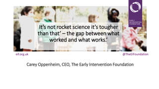 It’s not rocket science it’s tougher
than that’ – the gap between what
worked and what works.’
eif.org.uk

@TheEIFoundation

Carey Oppenheim, CEO, The Early Intervention Foundation

 