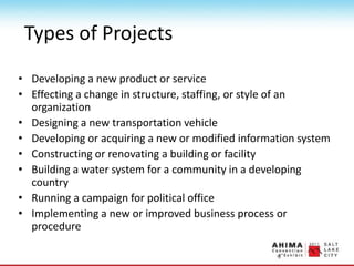 Types of Projects
• Developing a new product or service
• Effecting a change in structure, staffing, or style of an
organization
• Designing a new transportation vehicle
• Developing or acquiring a new or modified information system
• Constructing or renovating a building or facility
• Building a water system for a community in a developing
country
• Running a campaign for political office
• Implementing a new or improved business process or
procedure
 