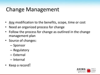 Change Management
• Any modification to the benefits, scope, time or cost
• Need an organized process for change
• Follow the process for change as outlined in the change
management plan
• Source of changes:
– Sponsor
– Regulatory
– External
– Internal
• Keep a record!
 