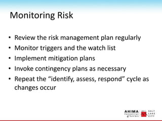 Monitoring Risk
• Review the risk management plan regularly
• Monitor triggers and the watch list
• Implement mitigation plans
• Invoke contingency plans as necessary
• Repeat the “identify, assess, respond” cycle as
changes occur
 
