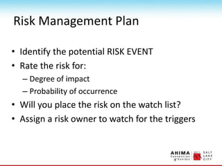 Risk Management Plan
• Identify the potential RISK EVENT
• Rate the risk for:
– Degree of impact
– Probability of occurrence
• Will you place the risk on the watch list?
• Assign a risk owner to watch for the triggers
 