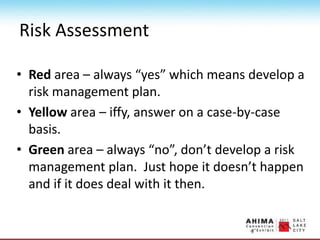 Risk Assessment
• Red area – always “yes” which means develop a
risk management plan.
• Yellow area – iffy, answer on a case-by-case
basis.
• Green area – always “no”, don’t develop a risk
management plan. Just hope it doesn’t happen
and if it does deal with it then.
 
