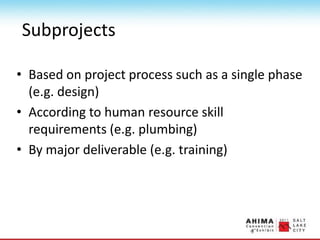 Subprojects
• Based on project process such as a single phase
(e.g. design)
• According to human resource skill
requirements (e.g. plumbing)
• By major deliverable (e.g. training)
 