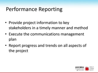 Performance Reporting
• Provide project information to key
stakeholders in a timely manner and method
• Execute the communications management
plan
• Report progress and trends on all aspects of
the project
 