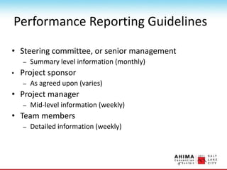 Performance Reporting Guidelines
• Steering committee, or senior management
– Summary level information (monthly)
• Project sponsor
– As agreed upon (varies)
• Project manager
– Mid-level information (weekly)
• Team members
– Detailed information (weekly)
 