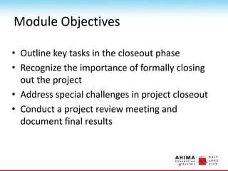 Module Objectives
• Outline key tasks in the closeout phase
• Recognize the importance of formally closing
out the project
• Address special challenges in project closeout
• Conduct a project review meeting and
document final results
 