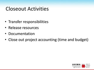 Closeout Activities
• Transfer responsibilities
• Release resources
• Documentation
• Close out project accounting (time and budget)
 