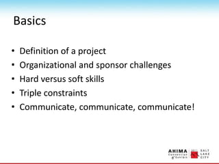 Basics
• Definition of a project
• Organizational and sponsor challenges
• Hard versus soft skills
• Triple constraints
• Communicate, communicate, communicate!
 