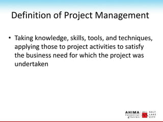 Definition of Project Management
• Taking knowledge, skills, tools, and techniques,
applying those to project activities to satisfy
the business need for which the project was
undertaken
 